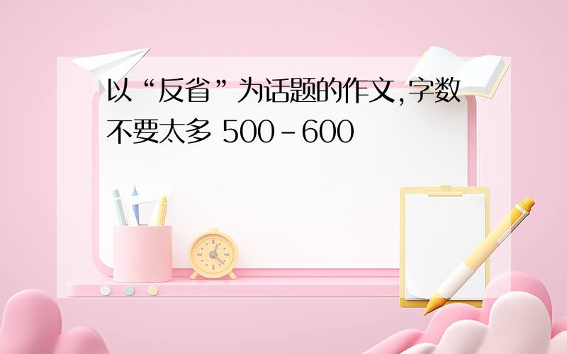 以“反省”为话题的作文,字数不要太多 500-600