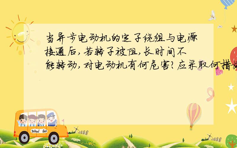 当异步电动机的定子绕组与电源接通后,若转子被阻,长时间不能转动,对电动机有何危害?应采取何措施?