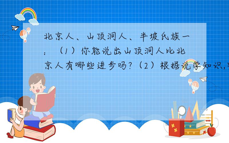 北京人、山顶洞人、半坡氏族一：（1）你能说出山顶洞人比北京人有哪些进步吗?（2）根据说学知识,安排一下半坡氏族聚落的一天生活（3）从山顶洞人的骨针和装饰品中,我们可以获取哪些