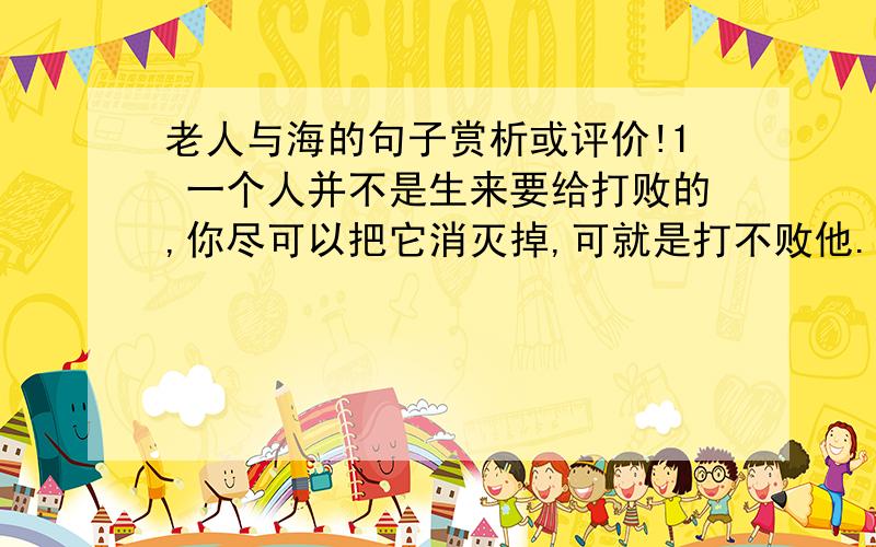 老人与海的句子赏析或评价!1 一个人并不是生来要给打败的,你尽可以把它消灭掉,可就是打不败他.2 把拖钩和鱼叉留在船上是不必要的诱惑.3 每一回都是重新来过的一回,他做的时候决不想从