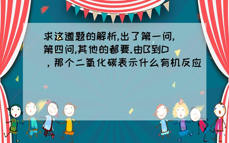 求这道题的解析,出了第一问,第四问,其他的都要.由B到D，那个二氧化碳表示什么有机反应