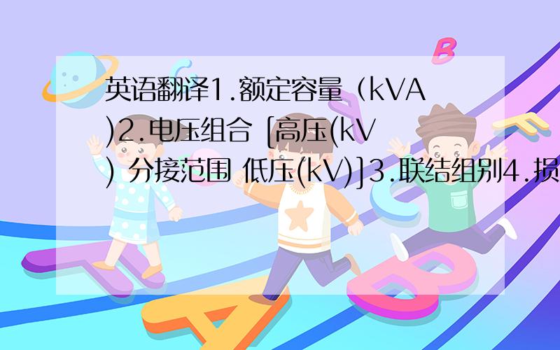 英语翻译1.额定容量（kVA)2.电压组合 [高压(kV) 分接范围 低压(kV)]3.联结组别4.损耗（空载 负载(75℃)5.空载电流(%)6.短路阻抗(%)7.重量kg(器身 油重 总重)8.轨距(l-mm)补充：电压等级、全密封、性