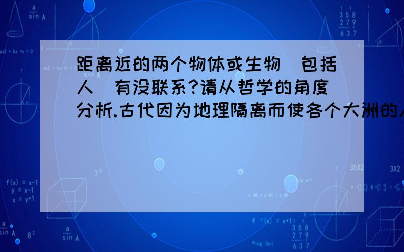 距离近的两个物体或生物（包括人）有没联系?请从哲学的角度分析.古代因为地理隔离而使各个大洲的人都无法联系。那么，中国人就感知不到欧洲人。那还有联系吗？任何事物都是有联系