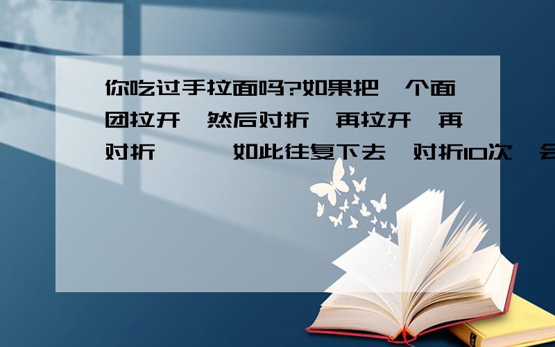 你吃过手拉面吗?如果把一个面团拉开,然后对折,再拉开,再对折,……如此往复下去,对折10次,会拉出多少根