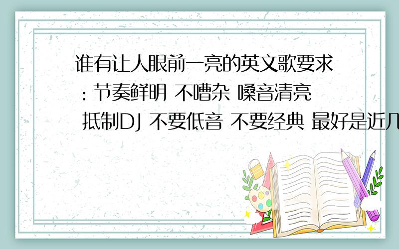 谁有让人眼前一亮的英文歌要求：节奏鲜明 不嘈杂 嗓音清亮 抵制DJ 不要低音 不要经典 最好是近几年的,别列举一大堆,我只要你们认为最好听最棒的,在此谢过