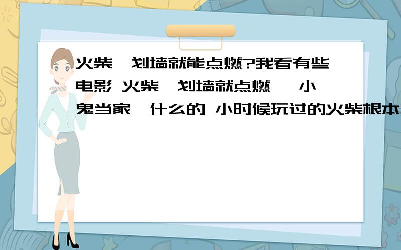 火柴一划墙就能点燃?我看有些电影 火柴一划墙就点燃 《小鬼当家》什么的 小时候玩过的火柴根本划不着 这是什么火柴?