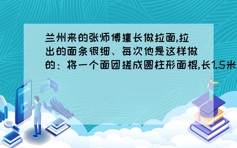 兰州来的张师傅擅长做拉面,拉出的面条很细、每次他是这样做的：将一个面团搓成圆柱形面棍,长1.5米,然后对折；再拉长到1.5米……照这样反复下去,最后拉出的面条粗细（直径）仅有原来面