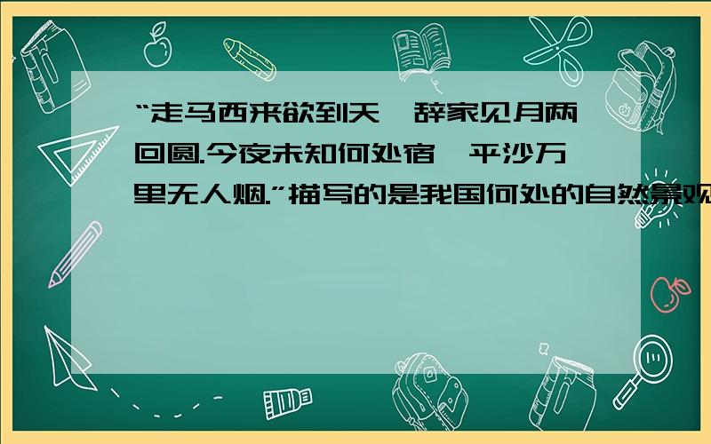 “走马西来欲到天,辞家见月两回圆.今夜未知何处宿,平沙万里无人烟.”描写的是我国何处的自然景观（ ）A东北地区 B西北地区 C南方地区 D青藏高原