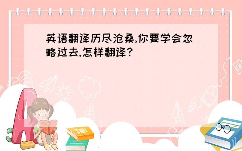 英语翻译历尽沧桑,你要学会忽略过去.怎样翻译?