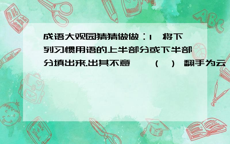 成语大观园猜猜做做：1、将下列习惯用语的上半部分或下半部分填出来.出其不意——（ ） 翻手为云——（ ）福无双至——（ ） 捡了芝麻——（ ）智者千虑——（ ） （ ）——一波又起