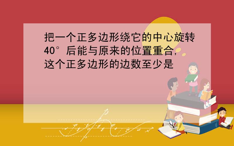 把一个正多边形绕它的中心旋转40°后能与原来的位置重合,这个正多边形的边数至少是