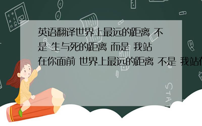 英语翻译世界上最远的距离 不是 生与死的距离 而是 我站在你面前 世界上最远的距离 不是 我站在你面前 而是 爱到痴迷 却不能说我爱你 世界上最远的距离 不是 我不能说我爱你 而是 想你