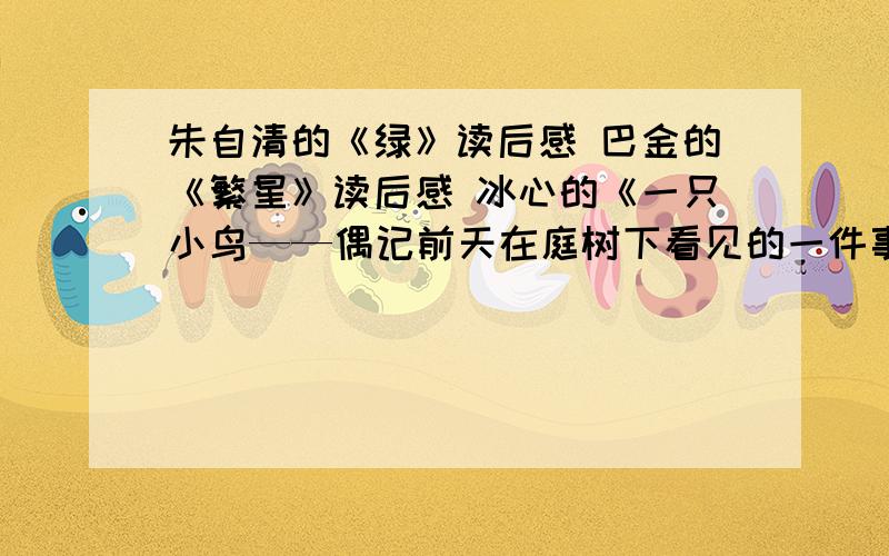 朱自清的《绿》读后感 巴金的《繁星》读后感 冰心的《一只小鸟——偶记前天在庭树下看见的一件事》读后感还有巴金的《“再见吧,我不幸的乡土哟!”》读后感现在就要.11月26日就交,有其