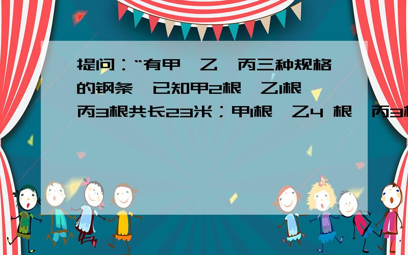 提问：“有甲、乙、丙三种规格的钢条,已知甲2根,乙1根,丙3根共长23米；甲1根,乙4 根,丙3根,共长36米