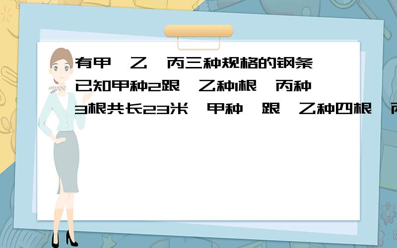 有甲,乙,丙三种规格的钢条,已知甲种2跟,乙种1根,丙种3根共长23米,甲种一跟,乙种四根,丙种五根共36米,问,甲种一跟,乙种两根,丙种三跟共长多少米?