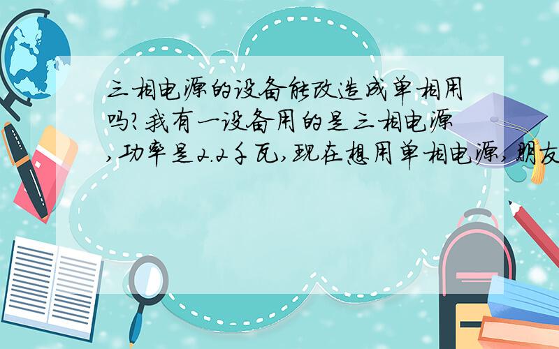 三相电源的设备能改造成单相用吗?我有一设备用的是三相电源,功率是2.2千瓦,现在想用单相电源,朋友告诉我可以换个2.2千瓦的单相电机试试,不知道会不会使设备的工作劲力下降?