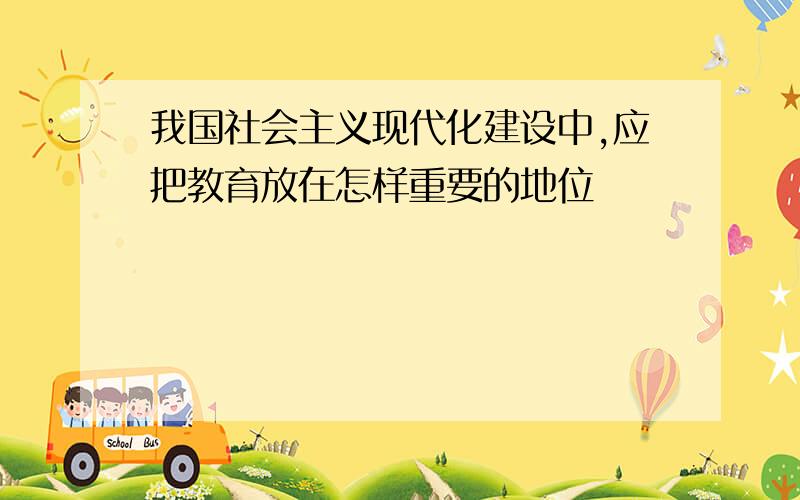 我国社会主义现代化建设中,应把教育放在怎样重要的地位