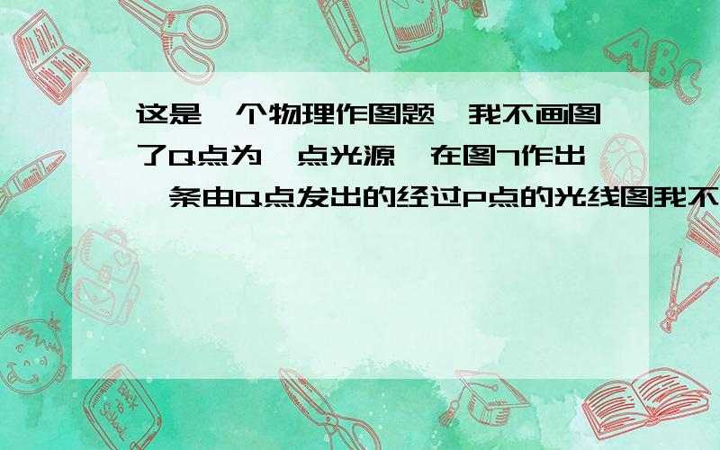 这是一个物理作图题,我不画图了Q点为一点光源,在图7作出一条由Q点发出的经过P点的光线图我不画了.我讲讲.图中镜面给出,Q、P两点不在与镜面平行的一条直线上,法线没有给出