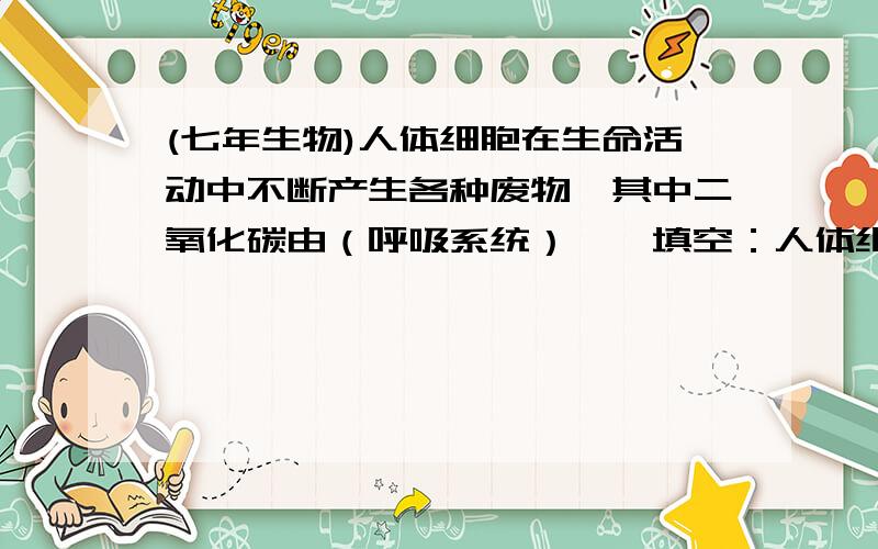 (七年生物)人体细胞在生命活动中不断产生各种废物,其中二氧化碳由（呼吸系统）……填空：人体细胞在生命活动中不断产生各种废物,其中二氧化碳由（呼吸系统）排出体外；尿素等废物主