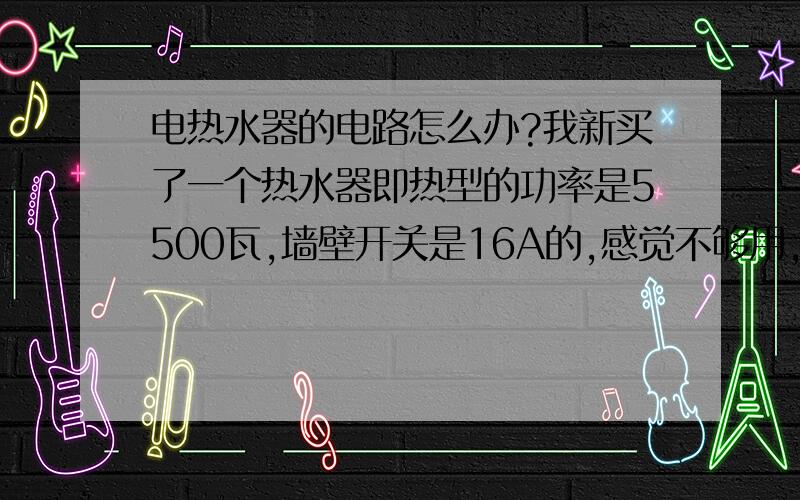 电热水器的电路怎么办?我新买了一个热水器即热型的功率是5500瓦,墙壁开关是16A的,感觉不够用,给厂家打电话告诉我空气开关,又怕在卫生间用太潮,容易漏电.请高手或者有经验的大侠指教一