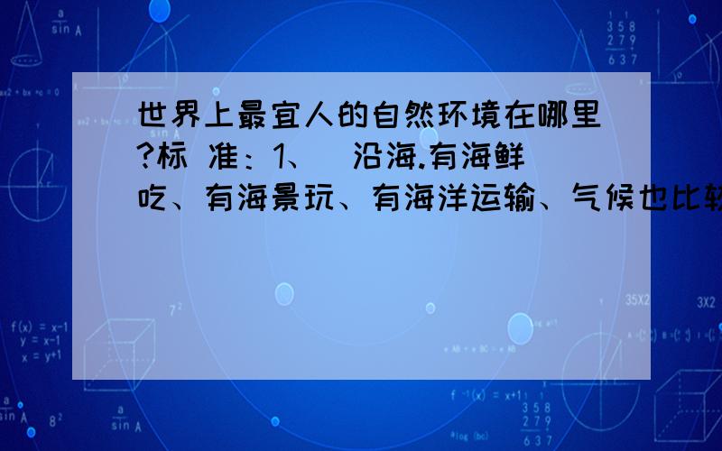 世界上最宜人的自然环境在哪里?标 准：1、沿海.有海鲜吃、有海景玩、有海洋运输、气候也比较舒适（参见第3条）.2、有山.爬山,是人生一大乐趣.3、四季分明,不是四季如春.具体：        A