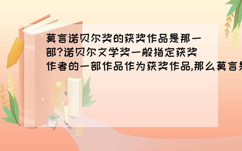 莫言诺贝尔奖的获奖作品是那一部?诺贝尔文学奖一般指定获奖作者的一部作品作为获奖作品,那么莫言是因为哪部作品才获得诺贝尔文学奖的?认为”要他的所有代表作一起选“或者