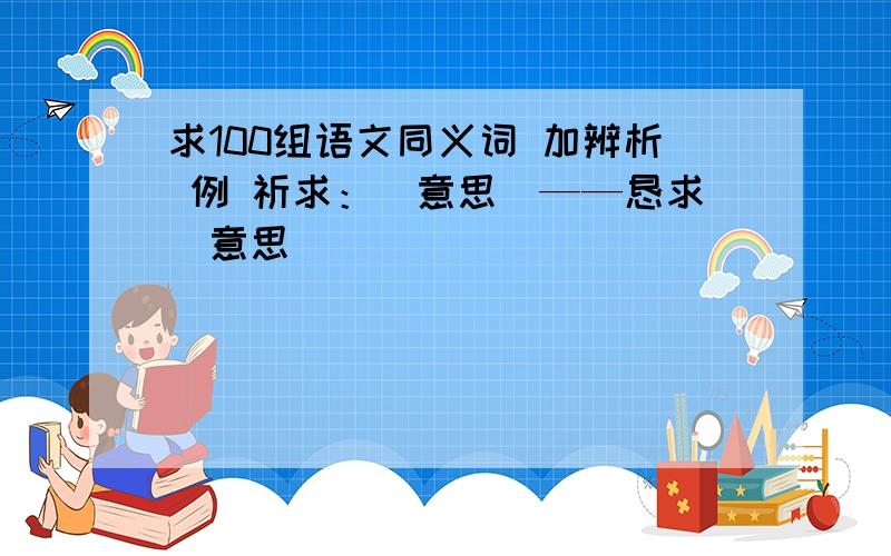 求100组语文同义词 加辨析 例 祈求：(意思)——恳求（意思）