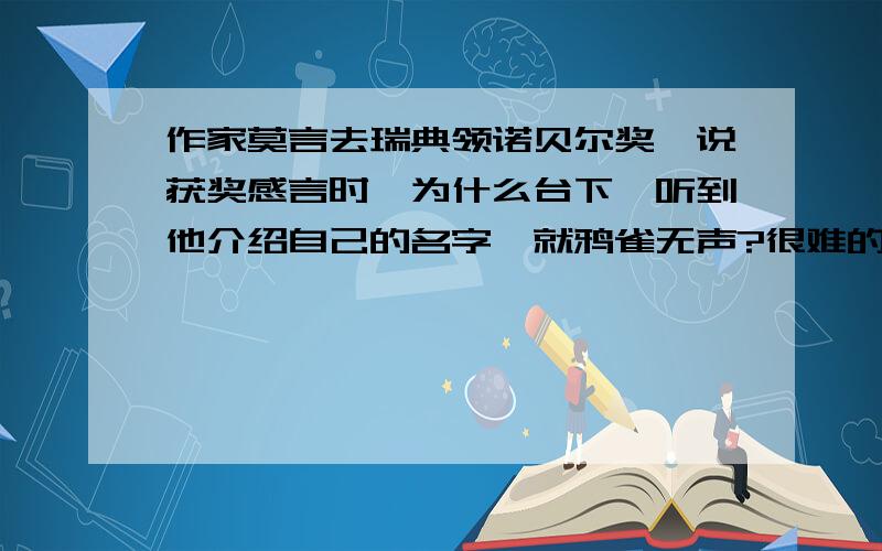 作家莫言去瑞典领诺贝尔奖,说获奖感言时,为什么台下一听到他介绍自己的名字,就鸦雀无声?很难的脑筋急转弯.至今没有猜出来.