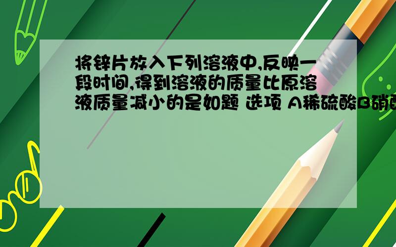 将锌片放入下列溶液中,反映一段时间,得到溶液的质量比原溶液质量减小的是如题 选项 A稀硫酸B硝酸银溶液C碳酸钠溶液D硫酸亚铁溶液