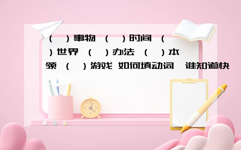 （ ）事物 （ ）时间 （ ）世界 （ ）办法 （ ）本领 （ ）游戏 如何填动词,谁知道快