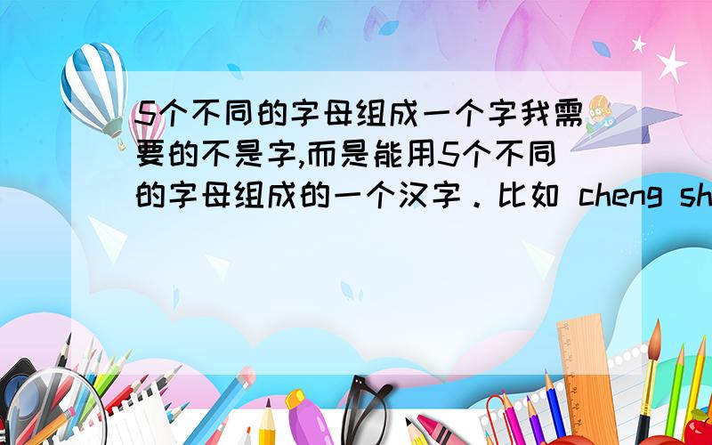 5个不同的字母组成一个字我需要的不是字,而是能用5个不同的字母组成的一个汉字。比如 cheng sheng 等等。其中一个就是我需要的答案了。