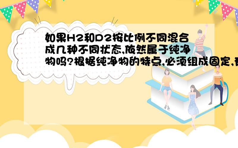 如果H2和D2按比例不同混合成几种不同状态,依然属于纯净物吗?根据纯净物的特点,必须组成固定,有固定的物理性质和化学性质,如果含某元素的同位素（如H2和D2或H2O和D2O）按不同比例混合成几