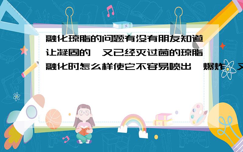 融化琼脂的问题有没有朋友知道让凝固的、又已经灭过菌的琼脂融化时怎么样使它不容易喷出、爆炸,又比较快捷,琼脂到底多少温度才会融化?我感觉它的凝固点和熔点不在一个温度上,