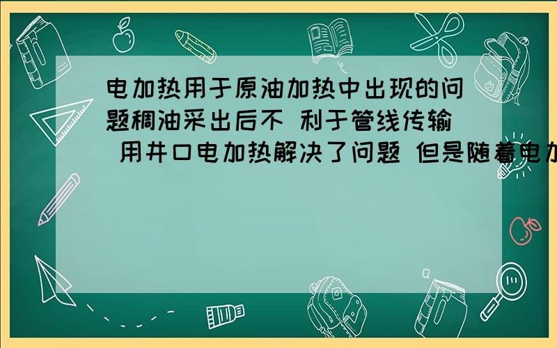 电加热用于原油加热中出现的问题稠油采出后不 利于管线传输 用井口电加热解决了问题 但是随着电加热的应用出现了一些问题 电加热一般都是采用加热管的形式的 由于原油开采中含有细