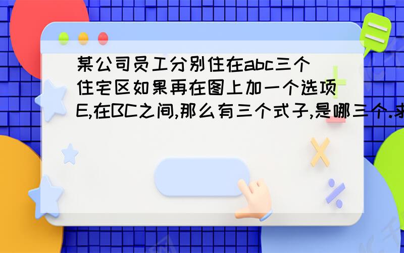 某公司员工分别住在abc三个住宅区如果再在图上加一个选项E,在BC之间,那么有三个式子,是哪三个.求助啊!在图的BC之间!快,哥急啊!