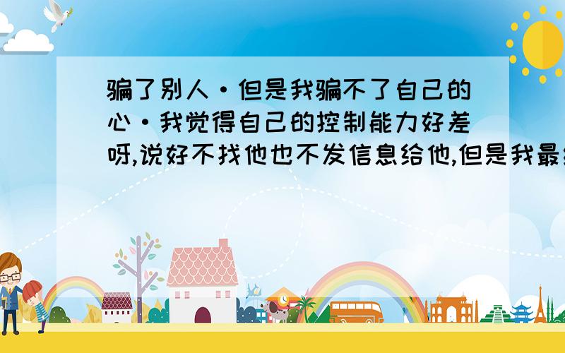 骗了别人·但是我骗不了自己的心·我觉得自己的控制能力好差呀,说好不找他也不发信息给他,但是我最终还是忍不住的去找他,明知他会拒绝我却还要这样做,我真的是不解我自己为何要这样