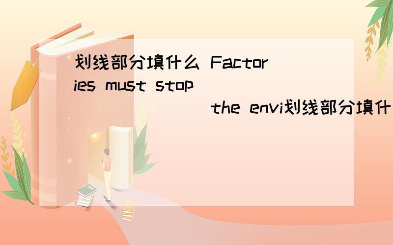 划线部分填什么 Factories must stop _______ the envi划线部分填什么Factories  must  stop  _______  the  environment .