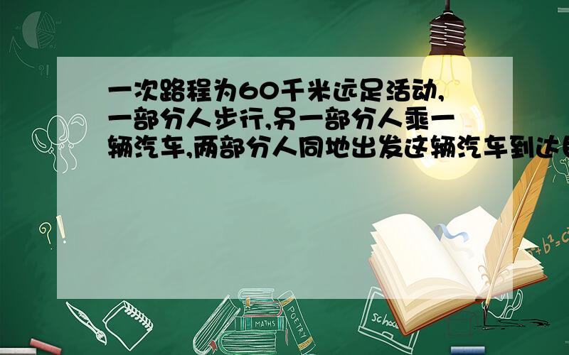 一次路程为60千米远足活动,一部分人步行,另一部分人乘一辆汽车,两部分人同地出发这辆汽车到达目地后,在回来接步行的这部分人,如果步行速度是5千米每小时,比汽车提前1小时出发,汽车速