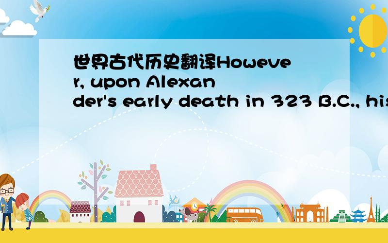 世界古代历史翻译However, upon Alexander's early death in 323 B.C., his empire boke up into warring fragments, all of which eventually submitted to the authority of a much more cohesive empire far to the west, that of the Romans.