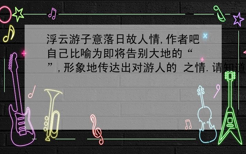 浮云游子意落日故人情,作者吧自己比喻为即将告别大地的“ ”,形象地传达出对游人的 之情.请知道的童鞋速速速回答