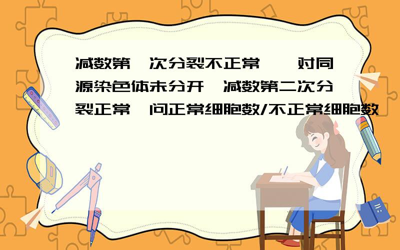 减数第一次分裂不正常,一对同源染色体未分开,减数第二次分裂正常,问正常细胞数/不正常细胞数