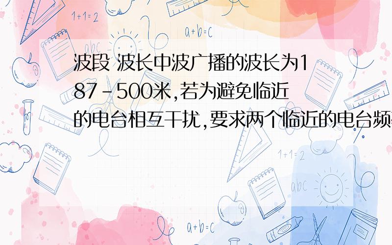 波段 波长中波广播的波长为187-500米,若为避免临近的电台相互干扰,要求两个临近的电台频率至少相差10000Hz,则在这个波段中最多可容纳多少电台?为什么?急1~