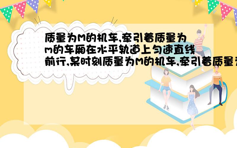 质量为M的机车,牵引着质量为m的车厢在水平轨道上匀速直线前行,某时刻质量为M的机车,牵引着质量为m的车厢在水平轨道上匀速前进,某时刻车厢与机车脱钩,机车再行驶路程L后司机才发现车厢