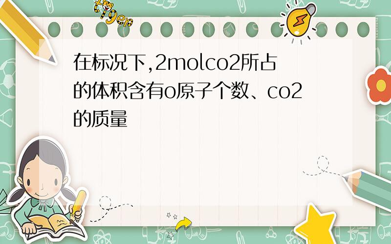 在标况下,2molco2所占的体积含有o原子个数、co2的质量