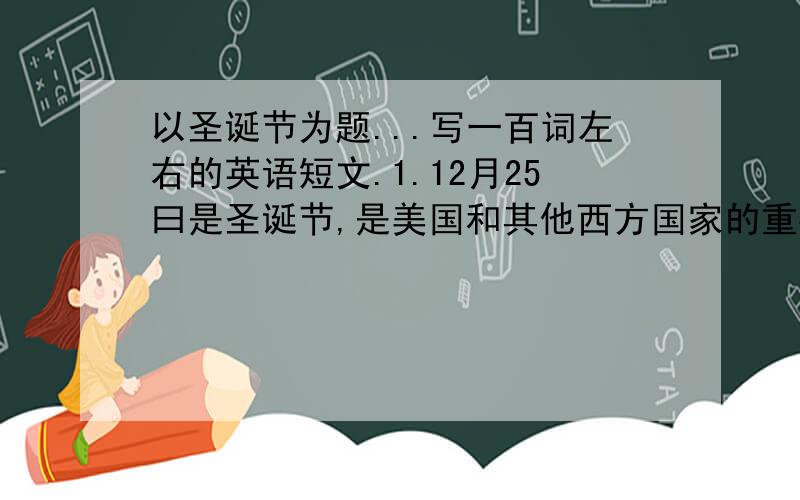 以圣诞节为题...写一百词左右的英语短文.1.12月25曰是圣诞节,是美国和其他西方国家的重要节日.2这一天大多数家庭团聚,共进晚餐,互赠礼品,看望朋友..3多数家庭都买圣诞树,这也是圣诞节的