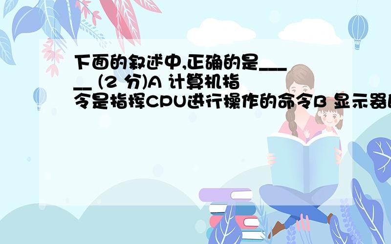 下面的叙述中,正确的是_____ (2 分)A 计算机指令是指挥CPU进行操作的命令B 显示器既是输入设备又是输出设备C 微型计算机就是体积很小的计算机D 冯诺依曼计算机采用的存储器有4096个存储单