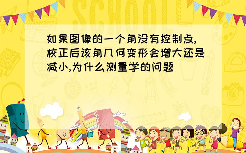 如果图像的一个角没有控制点,校正后该角几何变形会增大还是减小,为什么测量学的问题