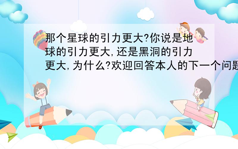 那个星球的引力更大?你说是地球的引力更大,还是黑洞的引力更大,为什么?欢迎回答本人的下一个问题：什么样的磁铁引力更大?网址：http://zhidao.baidu.com/question/20946122.html