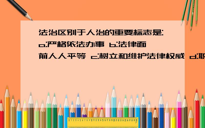 法治区别于人治的重要标志是:a:严格依法办事 b:法律面前人人平等 c:树立和维护法律权威 d:职权法定改选那个呢：