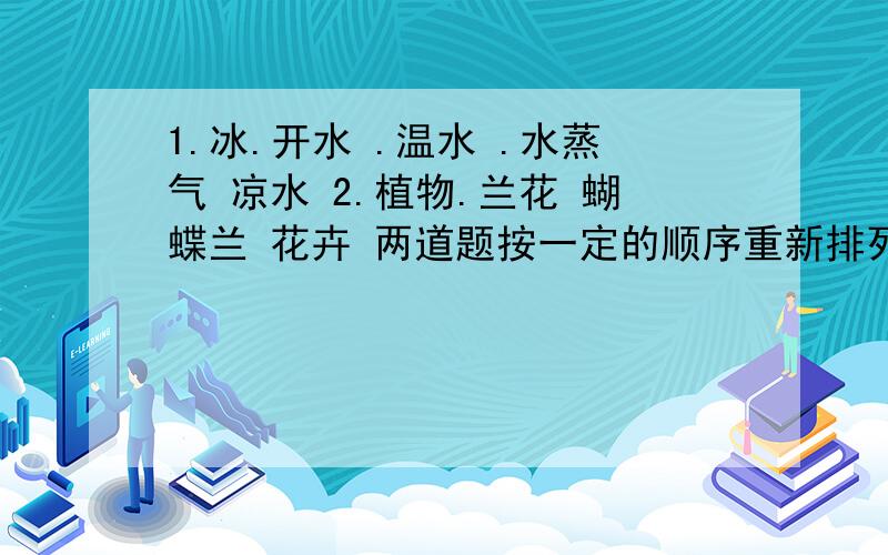 1.冰.开水 .温水 .水蒸气 凉水 2.植物.兰花 蝴蝶兰 花卉 两道题按一定的顺序重新排列